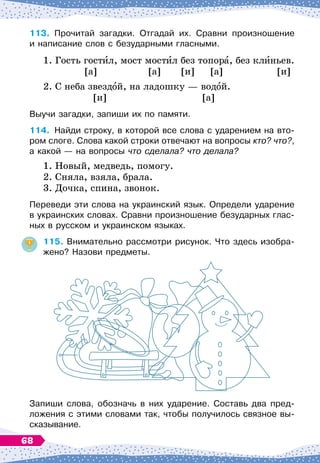 113.
	
Прочитай загадки. Отгадай их. Сравни произношение	
и написание слов с безударными гласными.
1. Гость гостил, мост мостил без топора, без клиньев.
		
[а]
		
[а]
	
[и] [а]
		
[и]
2. С
 
неба звездой, на ладошку
 
— водой.
		
[и]
			
[а]
Выучи загадки, запиши их по памяти.
114.
	
Найди строку, в которой все слова с ударением на вто-
ром слоге. Слова какой строки отвечают на вопросы кто? что?,
а какой
 
— на вопросы что сделала? что делала?
1. Новый, медведь, помогу.
2. Сняла, взяла, брала.
3. Дочка, спина, звонок.
Переведи эти слова на украинский язык. Определи ударение
в украинских словах. Сравни произношение безударных глас-
ных в русском и украинском языках.
115.
	
Внимательно рассмотри рисунок. Что здесь изобра-
жено? Назови предметы.
Запиши слова, обозначь в них ударение. Составь два пред-
ложения с этими словами так, чтобы получилось связное вы-
сказывание.
68
 