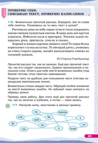 Проверяю себя:
с
п
исываю текст,
п
роверяю на
п
исанное
116.
	
Внимательно прочитай рассказ. Определи, все ли слова
тебе понятны. Понимаешь ли ты весь текст в целом?
Растянула зима по небу серые тучи и стала покрывать
землю свежим пушистым снегом. В
 
один день всё кругом
украсила. Побелели поля и пригорки. Тонким льдом по-
крылась река, притихла, уснула в сказке.
Хороша и живая картина зимнего леса! То серая белка
перескочит с сучка на сучок. То пёстрый дятел, усевшись
на ствол старого дерева, начнёт выколачивать семена из
сосновой шишки.
По
 
Георгию Скребицкому
Прочитай рассказ так, как он записан. Ещё раз прочитай текст
так, как его следует произносить. Сравни произношение и на-
писание слов. Отметь для себя места возможных ошибок (под
буквой поставь точку простым карандашом).
Раздели текст на удобные для списывания части (поставь ка-
рандашом вертикальные линии).
Внимательно спиши каждую часть. Обращай особое внимание
на места возможных ошибок. Не забывай чаще смотреть на
образец записи.
Проверь свою работу. Для этого ещё раз прочитай рассказ
так, как он записан в учебнике, а потом
 
— свою запись.
117.
	
Распутай нитку, восстанови и запиши примету.
Зи
слё
лы
тся.
ба
зы
мой
лнце
со
у
е
сквозь
69
 