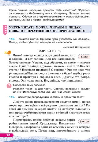 Какие зимние народные приметы тебе известны? Обратись	
за помощью в библиотеку или к Интернету. Запиши зимние
приметы. Обсуди их с одноклассниками и одноклассницами.
Согласны ли вы с такими наблюдениями?
Уч
усь
ч
итать мол
ч
а. Читаем в лицах.
Пишу о в
п
еч
атлениях от
п
ро
ч
итанного
118.
	
Прочитай молча. Прижми губы указательным пальцем.
Следи, чтобы губы под пальцем не шевелились.
Василий Бочарников
ЗАЯЧЬИ ИГРЫ
Зимой иногда солнца ждут дней пять, а то
и больше. И вот солнце! Как всё изменилось!
Засверкал снег. У
 
реки, под обрывом, на снегу
 
— заячьи
следы. Одного зайца, другого… пятого… шестого! Как же
это так? Неужели прыгали? С
 
обрыва? Это же надо так
разыграться! Значит, один смельчак в белой шубке разо-
гнался и прыгнул с обрыва в снег. Другим это понра-
вилось. Они тоже вниз. Ну, зайцы, что придумали!
Определи тему рассказа.
Раздели текст на две части. Составь вопросы к каждой	
из них. Используй слова кто, что, чьи, когда, может.
119.
	
Рассмотри репродукцию картины и прочитай текст.
Любите ли вы играть на свежем воздухе зимой, когда
мороз щиплет щёки и всё укрыто пушистым снегом? Го-
товы ли зимним вечером выйти на детскую площадку
или предпочтёте провести время в тёплой квартире возле
компьютера?
Посмотрите, какие весёлые забавы дарит
ребятишкам зима! Художница Валентина
Поварова изобразила один из обычных зимних вечеров
в небольшом селе. После дня, проведённого в школе
вниз
лицы
70
 