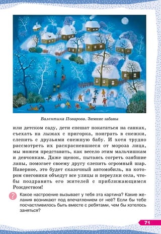 или детском саду, дети спешат покататься на санках,
съехать на лыжах с пригорка, поиграть в снежки,
слепить с друзьями снежную бабу. И хотя трудно
рассмотреть их раскрасневшиеся от мороза лица,
мы можем представить, как весело этим мальчишкам
и девчонкам. Даже щенок, пытаясь согреть озябшие
лапы, помогает своему другу слепить огромный шар.
Наверное, это будет сказочный автомобиль, на кото-
ром снеговики объедут все улицы и переулки села, что-
бы поздравить его жителей с приближающимся
Рождеством!
Какое настроение вызывает у тебя эта картина? Какие же-
лания возникают под впечатлением от неё? Если бы тебе
посчастливилось быть вместе с ребятами, чем бы хотелось
заняться?
Валентина Поварова. Зимние забавы
71
 