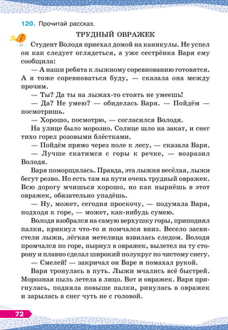 120.
	
Прочитай рассказ.
ТРУДНЫЙ ОВРАЖЕК
Студент Володя приехал домой на каникулы. Не успел
он как следует оглядеться, а уже сестрёнка Варя ему
сообщила:
— А
 
наши ребята к лыжному соревнованию готовятся.
А
 
я тоже соревноваться буду,
 
— сказала она между
прочим.
— Ты? Да ты на лыжах-то стоять не умеешь!
— Да? Не умею?
 
— обиделась Варя.
 
— Пойдём
 
—
посмотришь.
— Хорошо, посмотрю,
 
— согласился Володя.
На улице было морозно. Солнце шло на закат, и снег
тихо горел розовыми блёстками.
— Пойдём прямо через поле к лесу,
 
— сказала Варя.
— Лучше скатимся с горы к речке,
 
— возразил
Володя.
Варя поморщилась. Правда, эта лыжня весёлая, лыжи
бегут резво. Но есть там на пути очень трудный овражек.
Всю дорогу мчишься хорошо, но как нырнёшь в этот
овражек, обязательно упадёшь.
— Ну, может, сегодня проскочу,
 
— подумала Варя,
подходя к горе,
 
— может, как-нибудь сумею.
Володя взобрался на самую верхушку горы, приподнял
палки, крикнул что-то и помчался вниз. Весело засви-
стели лыжи, лёгкая метелица взвилась следом. Володя
промчался по горе, нырнул в овражек, вылетел на ту сто-
рону и плавно сделал широкий полукруг по чистому снегу.
— Смелей!
 
— закричал он Варе и помахал рукой.
Варя тронулась в путь. Лыжи мчались всё быстрей.
Морозная пыль летела в лицо. Вот и овражек. Варя при-
гнулась, подняла повыше палки, ринулась в овражек
и зарылась в снег чуть не с головой.
72
 