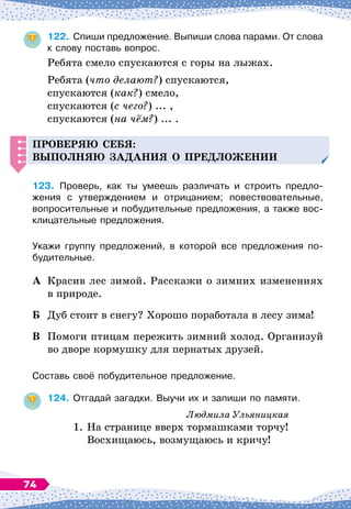 122.
	
Спиши предложение. Выпиши слова парами. От слова
к слову поставь вопрос.
Ребята смело спускаются с горы на лыжах.
Ребята (что делают?) спускаются,
спускаются (как?) смело,
спускаются (с чего?) ... ,
спускаются (на чём?) ... .
Проверяю себя:
вы
п
олняю за
д
ания о
п
ре
д
ложении
123.
	
Проверь, как ты умеешь различать и строить предло-	
жения с утверждением и отрицанием; повествовательные,	
вопросительные и побудительные предложения, а также вос-
клицательные предложения.
Укажи группу предложений, в которой все предложения по-
будительные.
А	 Красив лес зимой. Расскажи о зимних изменениях
в природе.
Б	 Дуб стоит в снегу? Хорошо поработала в лесу зима!
В	 Помоги птицам пережить зимний холод. Организуй
во дворе кормушку для пернатых друзей.
Составь своё побудительное предложение.
124.
	
Отгадай загадки. Выучи их и запиши по памяти.
Людмила Ульяницкая
1.
	
На
 
странице вверх тормашками торчу!
	
Восхищаюсь, возмущаюсь и кричу!
74
 