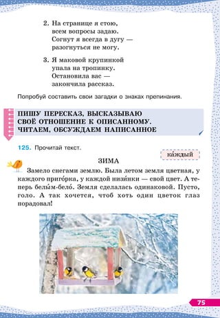 2.
	
На
 
странице я стою,
	
всем вопросы задаю.
	
Согнут я всегда в дугу
 
—
	
разогнуться не могу.
3.
	
Я маковой крупинкой
	
упала на тропинку.
	
Остановила вас
 
—
	
закончила рассказ.
Попробуй составить свои загадки о знаках препинания.
Пишу
п
ересказ, высказываю
своё отношение к о
п
исанному.
Читаем, обсуж
д
аем на
п
исанное
125.
	
Прочитай текст.
ЗИМА
Замело снегами землю. Была летом земля цветная, у
каждого пригорка, у каждой низинки
 
— свой цвет. А
 
те-
перь белым-бело. Земля сделалась одинаковой. Пусто,
голо. А
 
так хочется, чтоб хоть один цветок глаз
порадовал!
к ждый
75
 