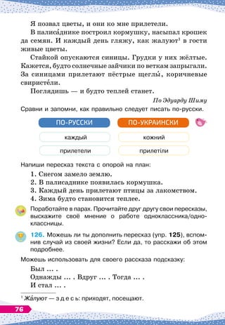Я позвал цветы, и они ко мне прилетели.
В палисаднике построил кормушку, насыпал крошек
да семян. И каждый день гляжу, как жалуют1
в гости
живые цветы.
Стайкой опускаются синицы. Грудки у них жёлтые.
Кажется, будто солнечные зайчики по веткам запрыгали.
За синицами прилетают пёстрые щеглы, коричневые
свиристели.
Поглядишь
 
— и будто теплей станет.
По
 
Эдуарду Шиму
Сравни и запомни, как правильно следует писать по-русски.
каждый
прилетели
ПО-РУССКИ
кожний
прилетіли
ПО-УКРАИНСКИ
Напиши пересказ текста с опорой на план:
1. Снегом замело землю.
2. В
 
палисаднике появилась кормушка.
3. Каждый день прилетают птицы за лакомством.
4. Зима будто становится теплее.
Поработайте в парах. Прочитайте друг другу свои пересказы,
выскажите своё мнение о работе одноклассника/одно-	
классницы.
126.
	
Можешь ли ты дополнить пересказ (упр. 125), вспом-
нив случай из своей жизни? Если да, то расскажи об этом
подробнее.
Можешь использовать для своего рассказа подсказку:
Был ... .
Однажды ... . Вдруг ... . Тогда ... .
И стал ... .
1
Жалуют
 
— з д е с ь: приходят, посещают.
76
 