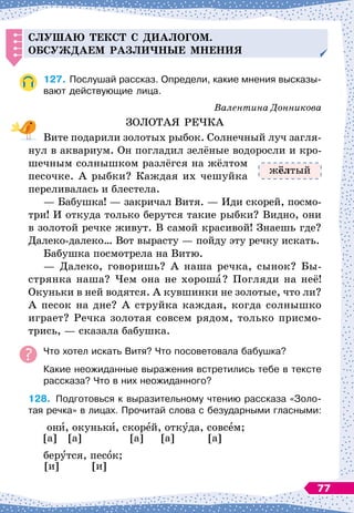 С
лушаю текст с
д
иалогом.
О
бсуж
д
аем разли
ч
ные мнения
127.
	
Послушай рассказ. Определи, какие мнения высказы-
вают действующие лица.
Валентина Донникова
ЗОЛОТАЯ РЕЧКА
Вите подарили золотых рыбок. Солнечный луч загля-
нул в аквариум. Он погладил зелёные водоросли и кро-
шечным солнышком разлёгся на жёлтом
песочке. А
 
рыбки? Каждая их чешуйка
переливалась и блестела.
— Бабушка!
 
— закричал Витя. 
— Иди скорей, посмо-
три! И откуда только берутся такие рыбки? Видно, они
в золотой речке живут. В
 
самой красивой! Знаешь где?
Далеко-далеко… Вот вырасту
 
— пойду эту речку искать.
Бабушка посмотрела на Витю.
— Далеко, говоришь? А
 
наша речка, сынок? Бы-
стрянка наша? Чем она не хороша? Погляди на неё!
Окуньки в ней водятся. А
 
кувшинки не золотые, что ли?
А
 
песок на дне? А
 
струйка каждая, когда солнышко
играет? Речка золотая совсем рядом, только присмо-
трись,
 
— сказала бабушка.
Что хотел искать Витя? Что посоветовала бабушка?
Какие неожиданные выражения встретились тебе в тексте
рассказа? Что в них неожиданного?
128.
	
Подготовься к выразительному чтению рассказа «Золо-	
тая речка» в лицах. Прочитай слова с безударными гласными:
они, окуньки, скорей, откуда, совсем;
[а] [а] [а] [а] [а]
берутся, песок;
[и] [и]
жёлтый
77
 