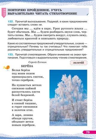 Повторяю
п
рой
д
енное.
Уч
усь
выразительно
ч
итать стихотворение
132.
	
Прочитай высказывание. Подумай, в каких предложениях
следует вставить слово не.
Сегодня мы ... идём в парк. Урок русского языка ...
будет обычным. Мы ... будем разбирать звуки слов, чер-
тить схемы. Мы ... будем смотреть вокруг, слушать зиму,
любоваться красотой и описывать природу.
Какие из составленных предложений утвердительные, а какие
 
—
отрицательные? Почему ты так считаешь? Что помогает тебе
различать утвердительные и отрицательные предложения?
133.
	
Прочитай стихотворение. Обрати внимание на знаки пре-	
пинания. Подготовься к выразительному чтению стихо
­
тво
­
рения.
Сергей Есенин
БЕРЁЗА
Белая берёза
под моим окном
принакрылась снегом,
точно серебром.
На пушистых ветках
снежною каймой
распустились кисти
белой бахромой.
И стоит берёза
в сонной тишине,
и горят снежинки
в золотом огне.
А заря, лениво
обходя кругом,
обсыпает ветки
новым серебром.
золот й
79
 