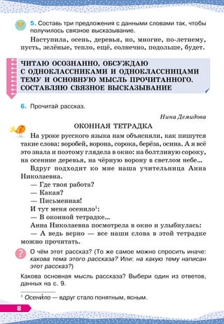 5.
	
Составь три предложения с данными словами так, чтобы
получилось связное высказывание.
Наступила, осень, деревья, но, многие, по-летнему,
пусть, зелёные, тепло, ещё, солнечно, подольше, будет.
Читаю осознанно, обсуж
д
аю
с о
д
ноклассниками и о
д
ноклассницами
тему и основную мысль
п
ро
ч
итанного.
С
оставляю связное высказывание
6.
	
Прочитай рассказ.
Нина Демидова
ОКОННАЯ ТЕТРАДКА
На уроке русского языка нам объясняли, как пишутся
такие слова: воробей, ворона, сорока, берёза, осина. А
 
я всё
это знала и поэтому глядела в окно: на болтливую сороку,
на осенние деревья, на чёрную ворону в светлом небе…
Вдруг подходит ко мне наша учительница Анна
Николаевна.
— Где твоя работа?
— Какая?
— Письменная!
И тут меня осенило1
:
— В
 
оконной тетрадке…
Анна Николаевна посмотрела в окно и улыбнулась:
— А
 
ведь верно
 
— все наши слова в этой тетрадке
можно прочитать.
О
 
чём этот рассказ? (То же самое можно спросить иначе:
какова тема этого рассказа? Или: на какую тему написан
этот рассказ?)
Какова основная мысль рассказа? Выбери один из ответов,
данных на с. 9.
1
	Осенило
 
— вдруг стало понятным, ясным.
8
 