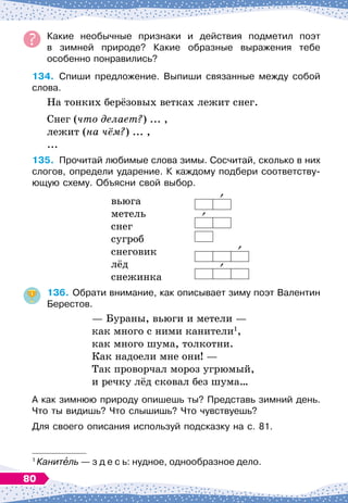 Какие необычные признаки и действия подметил поэт	
в зимней природе? Какие образные выражения тебе	
особенно понравились?
134.
	
Спиши предложение. Выпиши связанные между собой
слова.
На
 
тонких берёзовых ветках лежит снег.
Снег (что делает?) ... ,
лежит (на чём?) ... ,
...
135.
	
Прочитай любимые слова зимы. Сосчитай, сколько в них
слогов, определи ударение. К 
каждому подбери соответству-
ющую схему. Объясни свой выбор.
			
вьюга
метель
снег
сугроб
снеговик
лёд
снежинка
136.
	
Обрати внимание, как описывает зиму поэт Валентин
Берестов.
— Бураны, вьюги и метели
 
—
как много с ними канители1
,
как много шума, толкотни.
Как надоели мне они!
 
—
Так проворчал мороз угрюмый,
и речку лёд сковал без шума…
А как зимнюю природу опишешь ты? Представь зимний день.
Что ты видишь? Что слышишь? Что чувствуешь?
Для своего описания используй подсказку на с. 81.
1
Канитель
 
— з д е с ь: нудное, однообразное дело.
80
 
