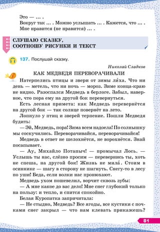 Это
 
— ... .
Вокруг так ... . Можно услышать ... . Кажется, что ... .
Мне нравится (не нравится) ... .
С
луша
Ю
сказку,
соотно
ШУ
рисунки и текст
137.
	
Послушай сказку.
Николай Сладков
КАК МЕДВЕДЯ ПЕРЕВОРАЧИВАЛИ
Натерпелись птицы и звери от зимы лиха. Что ни
день
 
— метель, что ни ночь
 
— мороз. Зиме конца-краю
не видно. Разоспался Медведь в берлоге. Забыл, навер-
ное, что пора ему на другой бок перевернуться.
Есть лесная примета: как Медведь перевернётся
на другой бок
 
— так солнце повернёт на лето.
Лопнуло у птиц и зверей терпение. Пошли Медведя
будить:
— Эй, Медведь, пора! Зима всем надоела! По
 
солнышку
мы соскучились. Переворачивайся, переворачивайся!
Медведь в ответ не шелохнётся, не ворохнётся. Знай
посапывает.
— Ау, Михайло Потапыч!
 
— промычал Лось.
 
—
Услышь ты нас, слёзно просим
 
— перевернись ты, хоть
не спеша, на другой бок! Жизнь не мила. Стоим в
осиннике
 
— шагу в сторону не шагнуть. Снегу-то в лесу
по уши! Беда, если волки нас пронюхают.
Медведь ухом пошевелил, ворчит сквозь зубы:
— А
 
мне какое до вас дело! Мне снег глубокий только
на пользу: и тепло, и спится спокойно.
Белая Куропатка запричитала:
— Не стыдно, Медведь? Все ягоды, все кустики с поч-
ками снег закрыл
 
— что нам клевать прикажешь?
81
 