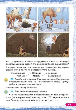Как ты думаешь, удалось ли художнику показать характеры
действующих лиц сказки? Кто из них наиболее выразителен?
Проверь, правильно ли определили характеристику героев
сказки. Нужно ли что-то исправить? Что именно?
	
отзывчивый	 Медведь
	
ленивая
	
грубый	 Мышь
	
находчивая
138.
	
Поработайте в парах. Разделите сказку «Как медведя
переворачивали» (упр. 137) на несколько частей. Приду-
майте и запишите их названия.
Перескажите сказку по частям.
139.
	
Дополни предложение, запиши.
Сказка «Как медведя переворачивали» мне понрави-
лась (не понравилась) потому, что…. Из
 
героев сказки
мне больше всех нравится ... , потому что ... .
83
 