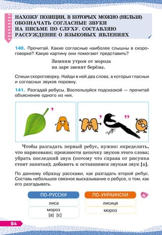 Н
ахо
ЖУ
п
озиции, в которых можно (нельзя)
обозна
ч
ать согласные звуки
на
п
исьме
п
о слуху.
С
оставля
Ю
рассужд
ение о языковых явлениях
140.
	
Прочитай. Какие согласные наиболее слышны в скоро-
говорке? Какую картину они помогают представить?
Зимним утром от мороза
на заре звенят берёзы.
Спиши скороговорку. Найди в ней два слова, в которых гласных
и согласных звуков поровну.
141.
	
Разгадай ребусы. Воспользуйся подсказкой
 
— прочитай
объяснение одного из них.
Чтобы разгадать первый ребус, нужно: определить,
что нарисовано; произнести цепочку звуков этого слова;
убрать последний звук (потому что справа от рисунка
стоит запятая); добавить к оставшимся звукам звук [а].
По данному образцу расскажи, как разгадать второй ребус.
Составь небольшое связное высказывание о ребусе, о том, как
его разгадывать.
лиса
мороз
[а]
  
[с]
ПО-РУССКИ
лисиця
мороз
ПО-УКРАИНСКИ
”
’
84
 