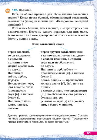 142.
	
Прочитай.
Есть ли общее правило для обозначения согласных
звуков? Когда перед буквой, обозначающей согласный,
зажигается фонарик и сигналит: «Осторожно, не сделай
ошибки!»?
Согласных больше, чем гласных, и «характером» они
различаются. Поэтому одного правила для них мало.
А
 
вот те места в слове, где проявляются их «сила» и «сла-
бость», нужно знать.
Если согласный стоит
перед гласным,
то он находится
в сильной
позиции и его
можно обозначать
по слуху.
Например:
садик, зубок,
морозы.
Исключение: -ого,
-его в конце слова
(произносим
звук [в], а пишем
букву г).
Например: боль­
шого, нашего,
твоего.
перед другим согласным или
в конце слова, то он находится
в слабой позиции, а слабый
звук нельзя обозначать
по слуху.
Например: зуб, зубчик —
произносим звук [п], а пишем
букву б;
песня, пончик — произносим
мягкие звуки [с ], [н ], но ь не
пишем;
в словах мышь, нож произносим
[ш], но обозначаем его разными
буквами шь, ж;
устный — звук [т] не произно-
сим, а букву т пишем.
Данное правило дано непривычно
 
— в виде алгоритма. Составь
по нему рассуждение, состоящее из двух частей. Труднее или
проще работать с правилом в виде алгоритма?
85
 