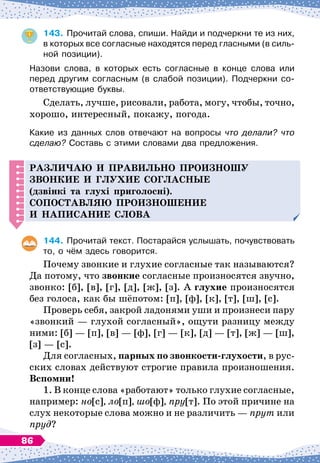 143.
	
Прочитай слова, спиши. Найди и подчеркни те из них,
в которых все согласные находятся перед гласными (в силь-
ной позиции).
Назови слова, в которых есть согласные в конце слова или
перед другим согласным (в слабой позиции). Подчеркни со-
ответствующие буквы.
Сделать, лучше, рисовали, работа, могу, чтобы, точно,
хорошо, интересный, покажу, погода.
Какие из данных слов отвечают на вопросы что делали? что
сделаю? Составь с этими словами два предложения.
Р
азли
ч
аю и
п
равильно
п
роизношу
звонкие и глухие согласные
(дзвінкі та глухі приголосні).
С
о
п
оставляю
п
роизношение
и на
п
исание слова
144.
	
Прочитай текст. Постарайся услышать, почувствовать
то, о чём здесь говорится.
Почему звонкие и глухие согласные так называются?
Да потому, что звонкие согласные произносятся звучно,
звонко: [б], [в], [г], [д], [ж], [з]. А
 
глухие произносятся
без голоса, как бы шёпотом: [п], [ф], [к], [т], [ш], [с].
Проверь себя, закрой ладонями уши и произнеси пару
«звонкий
 
— глухой согласный», ощути разницу между
ними: [б]
 
— [п], [в]
 
— [ф], [г]
 
— [к], [д]
 
— [т], [ж]
 
— [ш],
[з]
 
— [с].
Для согласных, парных по звонкости-глухости, в рус-
ских словах действуют строгие правила произношения.
В
спомни!
1. В
 
конце слова «работают» только глухие согласные,
например: но[с], ло[п], шо[ф], пру[т]. По
 
этой причине на
слух некоторые слова можно и не различить
 
— прут или
пруд?
86
 