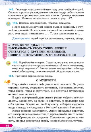 148.
	
Переведи на украинский язык пару слов грибной
 
— гриб.
Составь короткое рассуждение о том, как «ведут себя» звонкие
согласные в русском и украинском языках. Приведи несколько
примеров. Можешь использовать слова из упр. 147.
149.
	
Дополни предложения. Приведи примеры.
Перед гласным звуком может быть и звонкий, и глу-
хой согласный. Но в … слова звонкий согласный, у кото-
рого есть пара, заменяется … . То же происходит и … .
Для справок: перед глухим согласным, глухим, конце.
Уч
усь вести
д
иалог:
высказывать свою то
ч
ку зрения,
с
ч
итаться с
д
ругими мнениями.
Пишу о в
п
е
ч
атлениях от обсуж
д
ения
150.
	
Поработайте в парах. Скажите, что у вас лучше полу-
чается в диалоге
 
— слушать или говорить? Чему, по-вашему,
надо ещё научиться? Внимательно выслушайте собесед-
ника/собеседницу, скажите ему/ей ободряющие слова.
151.
	
Прочитай африканскую сказку.
О МУДРОСТИ
Паук Анаси считал себя умнее всех на свете. Он умел
строить мосты, сооружать плотины, проводить дороги,
умел ткать, умел и охотиться. Но делиться мудростью
он ни с кем не хотел.
В один прекрасный день Анаси решил собрать всю му-
дрость, какая есть на свете, и спрятать её подальше для
себя одного. Бродил он по белу свету, собирал мудрость
везде и всюду и складывал в большой глиняный горшок.
Когда горшок наполнился, Анаси придумал спрятать
его на вершине самого высокого дерева, чтобы никто не мог
найти собранную им мудрость. Прижимая горшок к жи-
воту, он стал взбираться вверх, но это было очень трудно.
88
 
