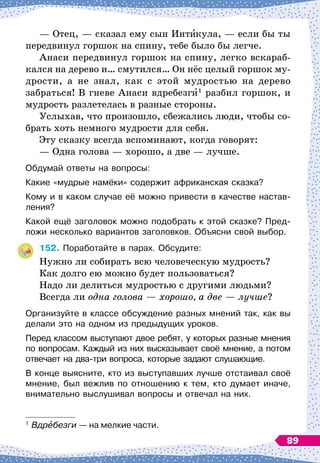 — Отец,
 
— сказал ему сын Инт кула,
 
— если бы ты
передвинул горшок на спину, тебе было бы легче.
Анаси передвинул горшок на спину, легко вскараб-
кался на дерево и… смутился… Он нёс целый горшок му-
дрости, а не знал, как с этой мудростью на дерево
забраться! В
 
гневе Анаси вдребезги1
разбил горшок, и
мудрость разлетелась в разные стороны.
Услыхав, что произошло, сбежались люди, чтобы со-
брать хоть немного мудрости для себя.
Эту сказку всегда вспоминают, когда говорят:
— Одна голова
 
— хорошо, а две
 
— лучше.
Обдумай ответы на вопросы:
Какие «мудрые намёки» содержит африканская сказка?
Кому и в каком случае её можно привести в качестве настав-
ления?
Какой ещё заголовок можно подобрать к этой сказке? Пред-
ложи несколько вариантов заголовков. Объясни свой выбор.
152.
	
Поработайте в парах. Обсудите:
Нужно ли собирать всю человеческую мудрость?
Как долго ею можно будет пользоваться?
Надо ли делиться мудростью с другими людьми?
Всегда ли одна голова
 
— хорошо, а две
 
— лучше?
Организуйте в классе обсуждение разных мнений так, как вы
делали это на одном из предыдущих уроков.
Перед классом выступают двое ребят, у которых разные мнения
по вопросам. Каждый из них высказывает своё мнение, а потом
отвечает на два-три вопроса, которые задают слушающие.
В конце выясните, кто из выступавших лучше отстаивал своё
мнение, был вежлив по отношению к тем, кто думает иначе,
внимательно выслушивал вопросы и отвечал на них.
1
	Вдребезги
 
— на мелкие части.
89
 