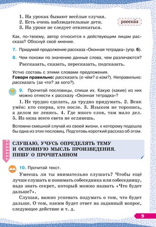 1. На уроках бывают весёлые случаи.
2. Есть очень наблюдательные дети.
3. На уроке не следует отвлекаться.
Как, по-твоему, автор относится к действующим лицам рас-
сказа? Обоснуй своё мнение.
7.
	
Придумай продолжение рассказа «Оконная тетрадка» (упр. 6).
8.
	
Чем похожи по значению данные слова, чем различаются?
Рассказать, сказать, пересказать, подсказать.
Устно составь с этими словами предложения.
Г
овори правильно: рассказать (о чём? о ком?). Неправильно:
рассказать (за что? за кого?).
9.
	
Прочитай пословицы, спиши их. Какую (какие) из них
можно отнести к рассказу «Оконная тетрадка»?
1.
	
Не трудно сделать, да трудно придумать. 2. Всяк
умён: кто сперва, кто после. 3. Языком не торопись,
а делом не ленись. 4. Где много слов, там мало дел.
5. Из
 
окна всего света не оглянешь.
Вспомни смешной случай из своей жизни, к которому подошла
бы одна из этих пословиц. Подготовь короткий рассказ об этом.
Слушаю, у
ч
усь о
п
ре
д
елять тему
и основную мысль
п
роизве
д
ения.
Пишу о
п
ро
ч
итанном
10.
	
Прочитай текст.
Умеешь ли ты внимательно слушать? Чтобы ещё
лучше слушать и понимать собеседника или собеседницу,
надо знать секрет, который можно назвать «Что будет
дальше?».
Слушая, важно успевать подумать о том, что будет
дальше. О
 
том, каким будет ответ на заданный вопрос,
следующее действие и т. д.
расск з
9
 