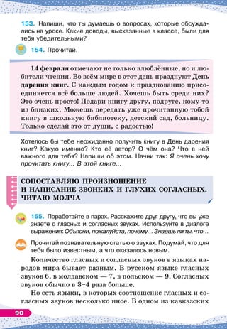153.
	
Напиши, что ты думаешь о вопросах, которые обсужда-
лись на уроке. Какие доводы, высказанные в классе, были для
тебя убедительными?
154.
	
Прочитай.
14 февраля отмечают не только влюблённые, но и лю-
бители чтения. Во всём мире в этот день празднуют День
дарения книг. С
 
каждым годом к празднованию присо-
единяется всё больше людей. Хочешь быть среди них?
Это очень просто! Подари книгу другу, подруге, кому-то
из близких. Можешь передать уже прочитанную тобой
книгу в школьную библиотеку, детский сад, больницу.
Только сделай это от души, с радостью!
Хотелось бы тебе неожиданно получить книгу в День дарения
книг? Какую именно? Кто её автор? О
 
чём она? Что в ней	
важного для тебя? Напиши об этом. Начни так: Я очень хочу
прочитать книгу… В
 
этой книге…
СО
П
ОСТАВЛЯЮ
П
РОИЗНОШЕНИЕ
И
НА
П
ИСАНИЕ
ЗВОНКИХ
И
ГЛУХИХ
СОГЛАСНЫХ
.
Ч
ИТАЮ
МОЛ
Ч
А
155.
	
Поработайте в парах. Расскажите друг другу, что вы уже
знаете о гласных и согласных звуках. Используйте в диалоге
выражения:Объясни,пожалуйста,почему…Знаешьлиты,что…
Прочитай познавательную статью о звуках. Подумай, что для
тебя было известным, а что оказалось новым.
Количество гласных и согласных звуков в языках на-
родов мира бывает разным. В
 
русском языке гласных
звуков 6, в молдавском
 
— 7, в польском
 
— 9. Согласных
звуков обычно в 3–4 раза больше.
Но есть языки, в которых соотношение гласных и со-
гласных звуков несколько иное. В
 
одном из кавказских
90
 