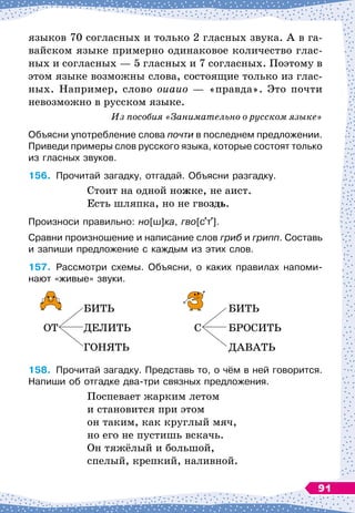 языков 70 согласных и только 2 гласных звука. А
 
в га-
вайском языке примерно одинаковое количество глас-
ных и согласных
 
— 5 гласных и 7 согласных. Поэтому в
этом языке возможны слова, состоящие только из глас-
ных. Например, слово оиаио
 
— «правда». Это почти
невозможно в русском языке.
Из 
пособия «Занимательно о русском языке»
Объясни употребление слова почти в последнем предложении.
Приведи примеры слов русского языка, которые состоят только
из гласных звуков.
156.
	
Прочитай загадку, отгадай. Объясни разгадку.
Стоит на одной ножке, не аист.
Есть шляпка, но не гвоздь.
Произноси правильно: но[ш]ка, гво[с т ].
Сравни произношение и написание слов гриб и грипп. Составь
и запиши предложение с каждым из этих слов.
157.
	
Рассмотри схемы. Объясни, о каких правилах напоми-	
нают «живые» звуки.
		
БИТЬ
				
БИТЬ
ОТ
	
ДЕЛИТЬ
			
С
	
БРОСИТЬ
		
ГОНЯТЬ
				
ДАВАТЬ
158.
	
Прочитай загадку. Представь то, о чём в ней говорится.
Напиши об отгадке два-три связных предложения.
Поспевает жарким летом
и становится при этом
он таким, как круглый мяч,
но его не пустишь вскачь.
Он тяжёлый и большой,
спелый, крепкий, наливной.
91
 