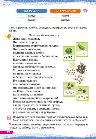 арбуз
тыква
ПО-РУССКИ
кавун
гарбуз
ПО-УКРАИНСКИ
159.
	
Прочитай молча. Определи настроение этого стихотво-
рения.
Наталья Кончаловская
Жил один садовод.
Он развёл огород.
Приготовил старательно грядки.
Он принёс чемодан,
полный разных семян,
но смешались они в беспорядке.
Наступила весна,
и взошли семена
 
—
садовод любовался на всходы.
Утром их поливал,
на ночь их укрывал
и берёг от холодной погоды.
Но когда садовод
нас позвал в огород,
мы взглянули и все закричали:
— Никогда и нигде,
ни в земле, ни в воде
мы таких овощей не встречали!
Показал садовод нам такой огород,
где на грядках, засеянных густо,
огурбузы росли, помидыни росли,
редисвёкла, чеслук и репуста…
Подумай, это весёлое или грустное стихотворение. Можно ли
было догадаться, что из семян вырастет что-то необычное?
Прочитай стихотворение выразительно, голосом передавая
гордость, заботу, испуг, удивление.
92
 