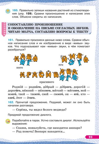 160.
	
Правильно запиши названия растений из стихотворе-
ния (упр. 159). Сравни произношение и написание этих	
слов. Объясни секреты их написания.
С
о
п
оставляю
п
роизношение
и обозна
ч
ение на
п
исьме согласных звуков.
Читаю мол
ч
а, составляю во
п
росы к тексту
161.
	
Правильно произнеси данные ниже слова. Сравни обыч-
ное написание слов и их изображение в виде «живых» зву-	
ков. Что подсказывают нам «живые» звуки, в чём помогают	
разобраться?
кого
его
красивого
Родной
 
— родного, добрый
 
— доброго, дорогой
 
—
дорогого, нижний
 
— нижнего, мягкий
 
— мягкого, мой
 
—
моего, твой
 
— твоего, свой
 
— своего, он
 
— его, кто
 
—
кого, этот
 
— этого.
162.
	
Прочитай предложение. Подумай, может ли оно быть	
началом разговора.
— Серёжа, ты видел белого медведя?
Придумай продолжение диалога.
Поработайте в парах. Устно составьте диалог. Используйте
выражения:
— Скажи, пожалуйста, где находится зоопарк?
— Рад помочь! Зоопарк находится…
93
 