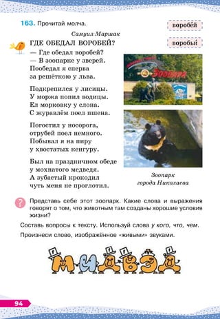 163.
	
Прочитай молча.
Самуил Маршак
ГДЕ ОБЕДАЛ ВОРОБЕЙ?
— Где обедал воробей?
— В
 
зоопарке у зверей.
Пообедал я сперва
за решёткою у льва.
Подкрепился у лисицы.
У моржа попил водицы.
Ел морковку у слона.
С журавлём поел пшена.
Погостил у носорога,
отрубей поел немного.
Побывал я на пиру
у хвостатых кенгуру.
Был на праздничном обеде
у мохнатого медведя.
А зубастый крокодил
чуть меня не проглотил.
Представь себе этот зоопарк. Какие слова и выражения	
говорят о том, что животным там созданы хорошие условия
жизни?
Составь вопросы к тексту. Используй слова у кого, что, чем.
Произнеси слово, изображённое «живыми» звуками.
вороб й
воробь
Зоопарк
города Николаева
94
 