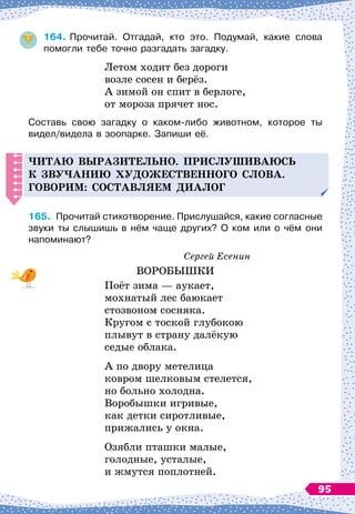 164.
	
Прочитай. Отгадай, кто это. Подумай, какие слова	
помогли тебе точно разгадать загадку.
Летом ходит без дороги
возле сосен и берёз.
А
 
зимой он спит в берлоге,
от мороза прячет нос.
Составь свою загадку о каком-либо животном, которое ты
видел/видела в зоопарке. Запиши её.
Читаю выразительно. Прислушиваюсь
к зву
ч
анию ху
д
ожественного слова.
Г
оворим: составляем
д
иалог
165.
	
Прочитай стихотворение. Прислушайся, какие согласные
звуки ты слышишь в нём чаще других? О 
ком или о чём они
напоминают?
Сергей Есенин
ВОРОБЫШКИ
Поёт зима
 
— аукает,
мохнатый лес баюкает
стозвоном сосняка.
Кругом с тоской глубокою
плывут в страну далёкую
седые облака.
А по двору метелица
ковром шелковым стелется,
но больно холодна.
Воробышки игривые,
как детки сиротливые,
прижались у окна.
Озябли пташки малые,
голодные, усталые,
и жмутся поплотней.
95
 