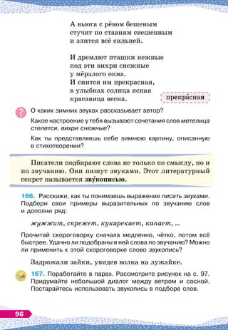 А вьюга с рёвом бешеным
стучит по ставням свешенным
и злится всё сильней.
И дремлют пташки нежные
под эти вихри снежные
у мёрзлого окна.
И снится им прекрасная,
в улыбках солнца ясная
красавица весна.
О
 
каких зимних звуках рассказывает автор?
Какое настроение у тебя вызывают сочетания слов метелица
стелется, вихри снежные?
Как ты представляешь себе зимнюю картину, описанную	
в стихотворении?
Писатели подбирают слова не только по смыслу, но и
по звучанию. Они пишут звуками. Этот литературный
секрет называется звукописью.
166.
	
Расскажи, как ты понимаешь выражение писать звуками.
Подбери свои примеры выразительных по звучанию слов	
и дополни ряд:
жужжит, скрежет, кукарекает, капает, …
Прочитай скороговорку сначала медленно, чётко, потом всё
быстрее. Удачно ли подобраны в ней слова по звучанию? Можно
ли применить к этой скороговорке слово звукопись?
Задрожали зайки, увидев волка на лужайке.
167.
	
Поработайте в парах. Рассмотрите рисунок на с. 97.
  
Придумайте небольшой диалог между ветром и сосной.	
Постарайтесь использовать звукопись в подборе слов.
прекр сная
96
 
