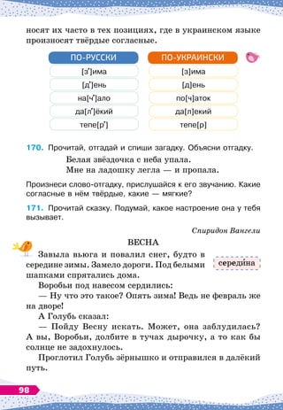 носят их часто в тех позициях, где в украинском языке
произносят твёрдые согласные.
[з ]има [з]има
[д ]ень [д]ень
на[ч ]ало по[ч]аток
да[л ]ёкий да[л]екий
тепе[р ] тепе[р]
ПО-РУССКИ ПО-УКРАИНСКИ
170.
	
Прочитай, отгадай и спиши загадку. Объясни отгадку.
Белая звёздочка с неба упала.
Мне на ладошку легла
 
— и пропала.
Произнеси слово-отгадку, прислушайся к его звучанию. Какие
согласные в нём твёрдые, какие
 
— мягкие?
171.
	
Прочитай сказку. Подумай, какое настроение она у тебя
вызывает.
Спиридон Вангели
ВЕСНА
Завыла вьюга и повалил снег, будто в
середине зимы. Замело дороги. Под белыми
шапками спрятались дома.
Воробьи под навесом сердились:
— Ну что это такое? Опять зима! Ведь не февраль же
на дворе!
А Голубь сказал:
— Пойду Весну искать. Может, она заблудилась?
А
 
вы, Воробьи, долбите в тучах дырочку, а то как бы
солнце не задохнулось.
Проглотил Голубь зёрнышко и отправился в далёкий
путь.
серед на
98
 