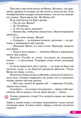 Три дня и три ночи искал он Весну. Ночевал, где при-
дётся, дрожал от холода, но всё летел и летел на юг. А
 
на
четвёртый день он вдруг почувствовал, что кто-то ласкает
его лапки. Греет вроде бы. Не Весна ли?
И он опустился на берег речки.
— Ты ли это, Весна?
— Я, Голубчик.
— А
 
что ты здесь делаешь?
— Ломаю лёд, чтоб речку выпустить. Зима её взаперти
держала…
— А
 
где твои птицы, Весна?
— Скворцы
 
— за первым холмом, ласточки
 
— за тре-
тьим, а жаворонки ещё дальше.
— Приходи, Весна, и к нам в село. Приходи, надоела
нам Зима.
— Туда и путь держу,
 
— ответила Весна и принялась
опять лёд ломать.
Полетел Голубь за холм, поглядел на скворцов,
потом
 
— к ласточкам. Уговорил птиц лететь поскорей
в село.
А когда вернулись они к речке
 
— на воде не было ни
кусочка льда, а на берегах расцвели фиалки. Ушла
Весна на север, в село…
Полетели птицы вслед за Весной, догнали её возле са-
мого села. Солнце вырвалось из плена туч и согревало
теперь землю тёплым светом.
— Вот она, весна! Я привёл её!
 
— ворковал Голубь,
кружа над селом.
А ягнёнок
 
— он только что родился
 
— дёргал себе хво-
стиком. Он-то думал, что на свете всегда
 
— весна.
Почему сердились птицы? Кто оказался среди них самым
смелым?
Найди в сказке слова, в которых произносятся только мягкие
согласные звуки. В
 
каких словах твёрдых и мягких согласных
поровну?
99
 
