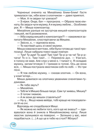 110
Чорненькі оченята на Михайлика блим-блим! Гостя
трималася так, ніби вони з хлопчиком — давні приятелі.
— Моя. А ти звідки тут узялася?
— З нірки. Онде, бач — прогризла. — Обрала твою кім-
нату, бо звідси чути музику. А я музику люблю... Особливо
рок. Я — Миша-композитор.
Михайлик раніше не зустрічав мишей-композиторів
і мишей, які б розмовляли.
— Хіба серед мишей є композитори?! — наважився за-
питати Михайлик, спостерігаючи за Мишею.
— Звісно, є, — відповіла вона.
— То наспівай щось зі своєї музики.
Миша озвалася миттєво, ніби була готова до такої про-
позиції. Лише набрала повні груди повітря:
— Тум! Ту-дум! Ту-дум! Тум-тум! Тр-р-р-ча-ча! Тр-р-р-
ча­ча! Тс-с-с. Там-там!.. — Перевела дух. — Узагалі,
я голосу не маю. Але слух у мене є. І талант є. Я складаю
музику, запам’ятовую її і тримаю в голові. Ось де вона
вся, — Миша постукала хвостиком собі по лобі. — Усі три
пісні.
— Я теж люблю музику, — сказав хлопчик. — Он вона,
у комп’ютері...
Миша дивилася на хлопчика уважними оченятами-ґу-
дзиками.
— Як тебе звуть?
— Михайлик.
— Тобі ім’я Мишко більше пасує. Сам тут живеш, Мишку?
— З татом і мамою.
— А як вони до мишок ставляться?
— Ну-у... Якщо мама ввійде, тобі краще не показувати-
ся їй на очі.
Відповідь не сподобалася Миші.
— Як можна не любити того, кого ще не знаєш? — зди-
вувалася вона й зникла в Михайликовому капці. Лише
хвостик залишився на поверхні. — Затишно у вас, мені
подобається. (...) А що це в тебе на столі? Яблуко?
 