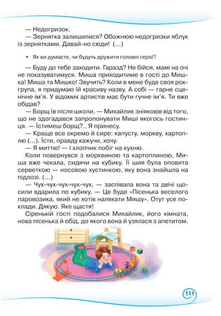 111
— Недогризок.
— Зернятка залишилися? Обожнюю недогризки яблук
із зернятками. Давай-но сюди! (...)
•
	
Як ви думаєте, чи будуть дружити головні герої?
— Буду до тебе заходити. Гаразд? Не бійся, мамі на очі
не показуватимуся. Миша приходитиме в гості до Миш-
ка! Миша та Мишко! Звучить? Коли в мене буде своя рок-
група, я придумаю їй красиву назву. А собі — гарне сце-
нічне ім’я. У відомих артистів має бути гучне ім’я. Ти вже
обідав?
— Борщ їв після школи, — Михайлик зніяковів від того,
що не здогадався запропонувати Миші якогось гостин-
ця. — Їстимеш борщ?.. Я принесу.
— Краще все окремо й сире: капусту, моркву, картоп­
лю (...). Їсти, правду кажучи, хочу.
— Я миттю! — І хлопчик побіг на кухню.
Коли повернувся з морквиною та картоплиною, Ми­­
ша вже чекала, сидячи на кубику. Її шия була оповита
сервет­кою — носовою хустинкою, яку вона знайшла на
підлозі. (...)
— Чух-чух-чух-чух-чух, — заспівала вона та двічі що-
сили вдарила по кубику. — Це буде «Пісенька веселого
паровозика, який не хотів налякати Мишу». Отут усе по-
клади. Дякую. Яке щастя!
Сіренькій гості подобалися Михайлик, його кімната,
нова пісенька й обід, до якого вона й узялася з апетитом.
 
