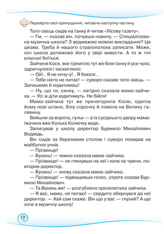 12
Перевірте свої припущення, читаючи наступну частину.
Тато-заєць сидів на ґанку й читав «Лісову газету».
— Гм, — сказав він, почувши новину. — Спеціалізова-
на музична школа? З ведмежою мовою викладання? Це
цікаво. Треба й нашого страхополоха записати. Може,
хоч школа допоможе його у звірі вивести. А то ж тіні
власної боїться.
Зайченя Кося, яке тремтіло тут же біля ґанку й усе чуло,
здригнулося і заскиглило:
— Ой!.. Я не хочу-у!.. Я боюся…
— Тебе ніхто не питає! — суворо сказав тато-заєць. —
Запишемо й ходитимеш!
— Ну, що ти, синку, — лагідно сказала мама-зайчи­­-
ха. — Усі ж діти ходитимуть. Не бійся!
Мама-зайчиха тут же причепурила Косю, одягла
йому нові штани, білу сорочку й повела на Велику га-
лявину.
Вийшли за ворота, гульк — а із сусіднього двору мама-
їжачиха вже Колька Колючку веде.
Записував у школу директор Бурмило Михайлович
Ведмідь.
Він сидів за березовим столом і суворо позирав на
майбутніх учнів.
— Прізвище!
— Вухань! — чемно сказала мама-зайчиха.
— Прізвище! — не глянувши на неї і наче не чуючи, по-
вторив директор.
— Вухань! — знову сказала мама-зайчиха.
— Прізвище! — підвищивши голос, утретє сказав Бур-
мило Михайлович.
— Та Вухань же! — розгублено пролепетала зайчиха.
— Я вас, мамо, не питаю! — сердито обернувся до неї
директор. — Хай сам скаже. Він що у вас — глухий? А ще
хоче в музичну школу!
 