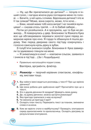 122
— Ну, що Ви причепилися до дитини? — почула я ін-
ший голос, і лагідна жіноча рука погладила мене по голо-
ві. — Бачите, у неї щось з очима. Бідолашна дитина!
­­­
І хто ж
її так злякав? Може, вона сирота, може, їсти хоче...
— Біжи, нехай мама тобі носа витре! І не тиняйся вули-
цями! — сказав хтось третій. — А то бабай забере...
Потім усі розійшлися. А я зрозуміла, що то був не ре-
жисер... Я повернулась у двір. Близнюки та Язиката Кука
все ще обговорювали переваги золотої сукні перед хи-
мерною мрією про кіно. Я гордо їх обминула й пішла до-
дому. Уже перед дверима свого під’їзду озирнулась і
голос­но свиснула крізь дірку в зубах.
З голуб’ятні знялися голуби. Близнюки й
 
Кука завмер-
ли та здивовано глянули на мене.
— Я зніматимуся в кіно! — ковтаючи сльози, заявила я
і зникла в під’їзді... (За І. Роздобудько).
• Правильно наголошуйте подані слова.
Вахтерка, аргументи, флюгер.
Режисер — творчий керівник спектаклю, кінофіль-
му, вистави тощо.
1.	Від чийого імені ведеться розповідь у тексті? Про що мріяла
дівчинка?
2.	 Що вона робила для здійснення мрії? Прочитайте про це в
тексті.
3.	 Хто з друзів дівчинки їй заздрив? Доведіть свою думку.
4.	 Де, на думку дівчинки, можна зустріти режисера?
5.	 Яка пригода трапилася з нею на вулиці?
6.	Чи змінила ця пригода її мрії?
7.	 Складіть план тексту. Перекажіть текст за планом, змінюючи
слово я на вона.
8.	 Ким ви мрієте стати в майбутньому? Проведіть опитування
серед однокласників та однокласниць. Складіть діаграму за
результатами опитування.
A Я
 