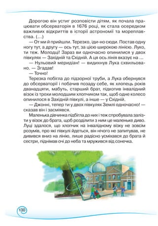 130
Дорогою він устиг розповісти дітям, як почала пра-
цювати обсерваторія в 1676 році, як стала осередком
важливих відкриттів в історії астрономії та мореплав-
ства. (...)
— От ми й прийшли. Терезко, іди-но сюди. Постав одну
ногу тут, а другу — ось тут, за цією широкою лінією. Луко,
ти теж. Молодці! Зараз ви одночасно опинилися у двох
півкулях — Західній та Східній. А ця ось лінія вказує на ...
— Нульовий меридіан! — видихнув Лука схвильова-
но. — Згадав!
— Точно!
Терезка побігла до підзорної труби, а Лука обернувся
до обсерваторії і побачив позаду себе, як хлопець років
дванадцяти, мабуть, старший брат, підкотив інвалідний
візок із трохи молодшим хлопчиком так, щоб одне колесо
опинилося в Західній півкулі, а інше — у Східній.
— Джонні, тепер ти у двох півкулях Землі одночасно! —
сказав він і засміявся.
Маленька дівчинка підбігла до них і теж спробувала заліз-
ти у візок до брата, щоб розділити з ним це маленьке диво.
Луці здалося, що хлопчик на інвалідному візку не зовсім
розумів, про які півкулі йдеться, він нічого не запитував, не
дивився вниз на лінію, лише радісно усміхався до брата й
сестри, піднімав очі до неба та мружився від сонечка.
 