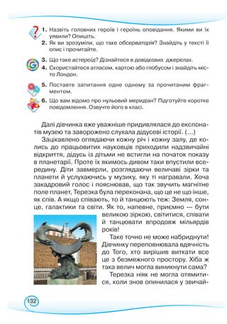 132
1.	Назвіть головних героїв і героїнь оповідання. Якими ви їх
уявили? Опишіть.
2.	 Як ви зрозуміли, що таке обсерваторія? Знайдіть у тексті її
опис і прочитайте.
3.	 Що таке астероїд? Дізнайтеся в довідкових джерелах.
4.	 Скористайтеся атласом, картою або глобусом і знайдіть міс-
то Лондон.
5.	 Поставте запитання одне одному за прочитаним фраг-
ментом.
6.	 Що вам відомо про нульовий меридіан? Підготуйте коротке
повідомлення. Озвучте його в класі.
Далі дівчинка вже уважніше придивлялася до експона-
тів музею та заворожено слухала дідусеві історії. (...)
Зацікавлено оглядаючи кожну річ і кожну залу, де ко-
лись до працьовитих науковців приходили надзвичайні
відкриття, дідусь із дітьми не встигли на початок показу
в планетарії. Проте їх якимось дивом таки впустили все-
редину. Діти завмерли, розглядаючи величаві зірки та
планети й услухаючись у музику, яку ті награвали. Хоча
закадровий голос і пояснював, що так звучить магнітне
поле планет, Терезка була переконана, що це не що інше,
як спів. А якщо співають, то й танцюють теж: Земля, сон-
це, галактики та світи. Як то, напевне, приємно — бути
великою зіркою, світитися, співати
й танцювати впро­­довж мільярдів
років!
Таке точно не може набриднути!
Дівчинку переповнювала вдячність
до Того, хто вирішив виткати все
це з безмежного простору. Хіба ж
така велич могла виникнути сама?
Терезка ніяк не могла отямити-
ся, коли знов опинилася у звичай-
 