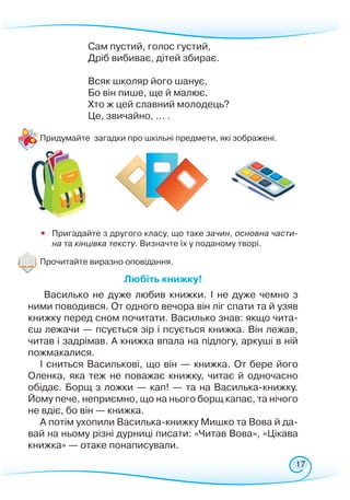 17
Сам пустий, голос густий,
Дріб вибиває, дітей збирає.
Всяк школяр його шанує,
Бо він пише, ще й малює.
Хто ж цей славний молодець?
Це, звичайно, ... .
	
Придумайте загадки про шкільні предмети, які зображені.
•	 Пригадайте з другого класу, що таке зачин, основна части-
на та кінцівка тексту. Визначте їх у поданому творі.
Прочитайте виразно оповідання.
Любіть книжку!
Василько не дуже любив книжки. І не дуже чемно з
ними поводився. От одного вечора він ліг спати та й узяв
книжку перед сном почитати. Василько знав: якщо чита-
єш лежачи — псується зір і псується книжка. Він лежав,
читав і задрімав. А книжка впала на підлогу, аркуші в ній
пожмакалися.
І сниться Василькові, що він — книжка. От бере його
Оленка, яка теж не поважає книжку, читає й одночасно
обідає. Борщ з ложки — кап! — та на Василька-книжку.
Йому пече, неприємно, що на нього борщ капає, та нічого
не вдіє, бо він — книжка.
А потім ухопили Василька-книжку Мишко та Вова й да-
вай на ньому різні дурниці писати: «Читав Вова», «Цікава
книжка» — отаке понаписували.
 