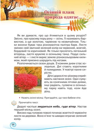 26
Як ви думаєте, про що йтиметься в цьому розділі?
Звісно, про красиву пору року — осінь. Її називають бар-
вистою, а ще золотою, чарівною та незвичайною. Тіль-
ки восени буває така різноманітна палітра барв. Листя
змінює свій звичний зелений колір на червоний, жовтий,
бордовий та коричневий. Як тільки пролетить легенький
вітерець, листя кружляє в осінньому танці. Подує силь-
ний вітер — і листя вкриє землю різнокольоровим кили-
мом, який приємно шарудить під ногами.
Розпочинається сезон дощів. З кожним днем стає хо-
лодніше. Дні стають короткими
й похмурими. У повітрі пахне си-
рістю.
Дітиідоросліпо-різномусприй­­­­
мають настання осені. Одні суму-
ють за сонячними літніми днями,
інші радіють, гуляючи в осінньо-
му парку навіть тоді, коли йде
дощ.
	
•	 Назвіть осінні місяці. Пригадайте, що таке бабине літо.
	
Прочитайте текст.
Дедалі частіше хмуриться небо, гуде вітер. Настав
перший місяць осені.
Високо над головою поволі починає жовтіти й червоніти
листя на деревах. Воно в’яне та швидко втрачає зелений
колір.
Осінній плащ
природа одягає...
 