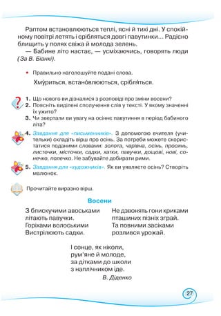 27
Раптом встановлюються теплі, ясні й тихі дні. У спокій-
ному повітрі летять і срібляться довгі павутинки… Радісно
блищить у полях свіжа й молода зелень.
— Бабине літо настає, — усміхаючись, говорять люди
(За В. Біанкі).
•	 Правильно наголошуйте подані слова.
	
Хмуриться, встановлюються, срібляться.
1.	Що нового ви дізналися з розповіді про зміни восени?
2.	Поясніть виділені сполучення слів у тексті. У якому значенні
їх ужито?
3.	 Чи звертали ви увагу на осіннє павутиння в період бабиного
літа?
4.	 Завдання для «письменників». З допомогою вчителя (учи-
тельки) складіть вірш про осінь. За потреби можете скорис-
татися поданими словами: золота, чарівна, осінь, просинь,
листочки, місточки, садки, хатки, павучки, дощові, нові, со-
нечко, полечко. Не забувайте добирати рими.
5.	 Завдання для «художників». Як ви уявляєте осінь? Створіть
малюнок.
Прочитайте виразно вірш.
				
В
осени
З блискучими авоськами
літають павучки.
Горіхами волоськими
Вистрілюють садки.
Не дзвонять гони криками
пташиних пізніх зграй.
Та повними засіками
розлився урожай.
І сонце, як ніколи,
рум’яне й молоде,
за дітками до школи
з наплічником іде.
В. Діденко
 