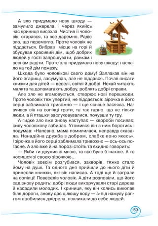 59
А зло придумало нову шкоду —
замулило джерела, і че­­­­рез якийсь
час криниця висохла. Чистив її чоло-
вік, старався, та все даремно. Радіє
зло, що перемогло. Проте чоловік не
піддається. Вибрав місце на горі й
збудував красивий дім, щоб добрих
людей у гості запрошувати, ранкам і
веснам радіти. Проте зло придумало нову шкоду: насла-
ло на той дім пожежу.
Шкода було чоловікові свого дому! Заплакав він на
його згарищі, засумував, але не піддався. Почав писати
книжки для дітей — веселі, світлі й добрі. Нехай читають
малята та допомагають добру, роблять добрі справи.
Але зло не вгамовується, створює нові перешкоди.
Проте чоловік теж упертий, не піддається: зірочка в його
серці заблимала тривожно — і ще ясніше засяяла. На-
вчився він на сопілці грати, та так гарно, що не тільки
люди, а й пташки заслуховувалися, почувши ту гру.
А гидке зло вже знову наступає — хвороби посилає,
силу чоловікову забирає. Утомився він з ним боротись і
подумав: «Напевно, мама помилилася, неправду сказа-
ла. Ненадійна дружба з добром, слабке воно якесь».
І зірочка в його серці заблимала тривожно — ось-ось по-
гасне. А зло вже й на порозі стоїть та єхидно говорить:
— Якби ти дружив зі мною, то все було б інакше. А то
носишся зі своєю зірочкою…
Чоловік зовсім розгубився, захворів, тяжко стало
йому на душі. Та одного дня прийшли до нього діти й
принесли книжки, які він написав. А тоді ще й заграли
на сопілці! Повеселів чоловік. А діти розповіли, що його
сад знову родить: добрі люди викорчували старі дерева
й насадили молодих. І криниця, яку він колись викопав
біля дороги, знову дає цілющу воду — з-під намулу рап-
том пробилися джерела, покликали до себе людей.
 