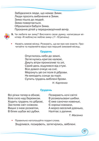 87
Забідкалися люди, що немає Зими.
Люди просять вибачення в Зими.
Зима пішла до людей.
Зима повертається.
Образилася бабуся Зима.
Прохання дітей у передноворічний вечір.
9.	Чи любите ви зиму? Висловте свою думку, написавши мі-
нітвір «Я люблю/не люблю зиму» (7–10 речень).
• 	
	
Назвіть зимові місяці. Розкажіть, що ви про них знаєте. Про-
читайте та порівняйте вірші про перший зимовий місяць.
Грудень
Опустилось небо до землі,
Затягнулись кригою калюжі,
Дмуть вітри пронизливі та злі,
Сірий день зіщулився від стужі.
Все довкіл очікує на сніг,
Мерзнуть уві сні поля й діброви.
Не виходить сонце за поріг,
Супить грудень вибілені брови.
Н. Карпенко
Грудень
Всі річки тепер в обнові,
Біле скло над бережком.
Ходить грудень по діброві,
Застеляє світ сніжком.
Вишні з інею розквітли,
В білих шубах всі дубки.
Позирають ночі світлі
В розмальовані шибки.
Є вже саночки новенькі,
Є хороші ковзани,
А мороз веселий дзенька,
Налітає з далини.
Т. Масенко
• 	 Правильно наголошуйте подані слова.
	 Зіщулився, позирають, затягнулись, вибілені.
 
