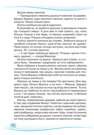 90
Василь йому пояснив:
— Приладнаємо невелику дошку й повісимо на дерево.
Щодня будемо туди насипати насіння, крихти та листя з
капусти. Нехай пташки їдять.
Хлопці прийшли до мене радитися.
Я розповів їм, як зробити їдальню та врятувати пташок
від голодної смерті. А діти вже й самі знають, що, коли
більше пташок у нас буде, то менше шкідників стане на
полі й у саду. Пташки знищують комах-шкідників.
Хлопці завзято взялися до справи. Знайшли дошку й
прибили низенькі борти, щоб вітер насіння не здував.
Прив’язали по кутках чотири мотузки, на яких висітиме
дошка. От і готова їдальня.
— У нас буде найкраща їдальня. Пташки гуртом їсти-
муть, дружно, — сказав Миколка.
Хлопці написали на дошці: «Їдальня для птахів», а з ін-
шого боку: «Хижакам і шкідникам тут їсти заборонено!»
Вони набрали в кишені різного насіння, крихт, обрізків
з капусти й пішли на лижах у ліс. Василь виліз на невисоку
осику й приладнав там дошку, насипав поживи для пта-
шок. Потім Василь із Миколою побігли кататися на лижах,
доки пташки злетяться.
Хороше на лижах у лісі взимку! На прогалині, біля яру,
довга гора. Летить Василь, а за ним — Микола. Швидко
лижі несуть, аж сльози на очах од вітру виступили. Та ось
Василь на горбочку не встиг підстрибнути й перекинувся
в сніг. І не видно хлопця, так снігом засипало. А Микола
полетів далі, сміючись.
Хлопці, повертаючись додому, зайшли до своєї їдальні.
А там уже справжній бенкет. Налетіли галасливі щиглики,
чижі, засмучені чечітки-сирітки, снігур поважно сів на борт,
вівсянка полохливо озирається, навіть горобчик, сірень-
кийстрибунець,хитроклюєнасіння.Шум,галас!Асиничка
підлетить обережно до дош­ки, схопить насіння, потім сяде
на гілку, розлущить його, проковтне зернятко й назад.
 