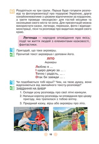10
Розділіться на три групи . Перша буде готувати розпо-
віді та ôотопрезентації про подорожі Україною, друга
ознайомлюватиме з цікавим відпочинком за кордоном,
а третя проведе «екскурсію» для гостей місцями та
околицями свого міста чи села . Для презентацій можна
використати казки, легенди, перекази, ôото і відеоде-
монстрації, пісні та розповіді про видатних людей свого
краю .
Леãенда — народне оповідання про якісь
події чи життя людей з елементами казковості,
ôантастики .
Пригадай, що таке акровірш .
Прочитай текст акровірша і доповни його .
ЛІТО
Акровірш
Люблю я  . . .
І щиро дякую за  . . .  .
Тепло і радість,  . . .  .
Отак би завжди  . . .  .
Чи подобаються тобі вірші? Чим, на твою думку, вони
відрізняються від звичайного тексту-розповіді?
ЗÀВДÀННЯ НÀ ВÈБ²Р
1 . Склади усну розповідь про свої літні канікули .
2 . Напиши коротку розповідь чи оповідання про цікаву
пригоду, яка трапилася з тобою влітку .
3 . Придумай казку, вірш або акровірш про літо .
 