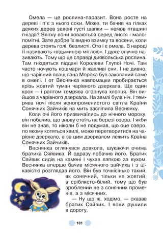 101
Омела — це рослина-паразит . Вона росте на
дереві і п’є з нього соки . Може, ти бачив на гілках
деяких дерев зелені густі шапки — немов пташині
гнізда? Влітку вони ховаються серед листя і мало-
помітні . Зате добре їх видно взимку та восени, коли
дерева стоять голі, безлисті . Ото і є омела . В народі
її називають «відьминою мітлою» . ² дуже влучно на-
зивають . Тому що це справді диявольська рослина .
Там гніздяться піддані Королеви Глупої Ночі . Там
часто ночують кошмари й жахливі сни . ² не дивно,
що чарівний плащ пана Морока був захований саме
в омелі . ² от Веснянка навпомацки пробирається
крізь жовтий туман чарівного дзеркала . Ще один
крок — і раптом темрява огорнула хлопця . Він ви-
йшов з чарівного дзеркала . На землі була ніч . ² тем-
рява ночі після яснопроменистого світла Країни
Сонячних Зайчиків на мить засліпила Веснянку .
Коли очі його призвичаїлись до нічного мороку,
він побачив, що знову стоїть на березі озера . ² якби
він не знав, то ніколи б не подумав, що оце озеро,
по якому котяться хвилі, може перетворитися на ча-
рівне дзеркало, а за цим дзеркалом лежить Країна
Сонячних Зайчиків .
Веснянка оглянувся довкола, шукаючи очима
братика Сяйвика . Й одразу побачив його . Братик
Сяйвик сидів на камені і чухав лапкою за вухом .
Веснянка вперше бачив місячного зайчика і з ці-
кавістю розглядав його . Він був точнісінько такий,
як сонячний, тільки не жовтий,
а сріблясто-білий, тому що був
зроблений не з сонячних проме-
нів, а з місячних .
— Ну що ж, ходімо, — сказав
братик Сяйвик . ² вони рушили
в дорогу .
 