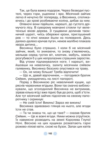 102
Так, це була важка подорож . Через безводні пус-
телі, через гори, ущелини і яри . Місячний зайчик
легко й нечутно біг попереду, а Веснянка, спотика-
ючись і до крові розбиваючи коліна, дибав за ним .
Опівночі вони підійшли, нарешті, до густого дрі-
мучого лісу . В суворому мовчанні стояли тут веле-
тенські вікові дерева . З гущавини долинав таєм-
ничий шурхіт, чиїсь обережні кроки, приглушений
рев — то нічні хижаки йшли на полювання . Десь
далеко-далеко кричав пугач, немов жалібно плакала
хвора дитина…
Веснянці було страшно . ² коли б не місячний
зайчик, який, то зникаючи, то знову з’являючись,
мелькав серед густих віт, хлопчик, мабуть, зовсім
розгубився б у цих непролазних страшних заростях .
Від утоми підламувалися ноги . ² нарешті, ви-
йшовши на невеличку, залиту місячним сяйвом
галявинку, Веснянка безсило опустився на траву .
— Ох, не можу більше! Треба відпочити!
— Що ж, давай відпочинем, — погодився братик
Сяйвик, умощуючись на листі папороті .
Поряд з Веснянкою ріс невеличкий кущик, що
ряснів червоними ягідьми . Вони так смачно виблис-
кували, що зголоднілий Веснянка не витримав,
зірвав кілька ягід і вже підніс був до рота, щоб з’їсти .
Àле тут місячний зайчик підскочив на своєму папо-
ротнику і скрикнув:
— Не смій їсти! Викинь! Зараз же викинь!
Веснянка здивовано глянув на нього, але ягоди
їсти не став .
— Та чи знаєш ти, що це таке? — сказав братик
Сяйвик . — Це ж вовчі ягоди . Ними можна отруїтися .
¯х навмисне розводить на землі Королева Глупої
Ночі . Весною на цих кущиках розквітають гарні
рожево-лілові квіти, схожі на бузок . Запах цих квітів
 