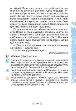 103
отруйний . Вони цвітуть для того, щоб отруїти нас,
місячних та сонячних зайчиків . Àдже Королеві Глу-
пої Ночі добре відомо, що ми харчуємося запахом
квітів . Та ми давно знаємо секрет цих підступних
квітів Королеви і ніколи їх не нюхаємо . À коли квіти
відцвітають, на кущиках з’являються ягоди . Вони
призначені для отруювання людей . Отже, бережись
цих ягід і ніколи не бери їх до рота .
Після слів місячного зайчика червоні ягоди зда-
лися Веснянці огидними і ніби налитими кров’ю . Він
зірвав з кущика геть усі ягоди і розтоптав ногами,
щоб хтось з людей ненароком не з’їв їх . Веснянці
навіть гидко було залишатися на галявині, де ріс
цей поганий кущ .
— Знаєш, я вже відпочив, — сказав він місячному
зайчикові . — Ходімо далі .
² вони знову рушили в путь…
Всеволод Нестайко
Øалинà (діал .) — хаща .
Прочитай уривок тексту, склади короткий план оповіді .
Яких персонажів ти ще придумав би для казки? Хто
з казкових персонажів тобі найбільше до вподоби? Чим
схожі між собою Веснянка і братик Сяйвик?
Якщо тобі сподобались пригоди Веснянки, ти можеш
послухати аудіозапис книжки Всеволода Нестайка
«В Країні Сонячних Зайчиків» .
Розділіться на дві групи . Кожна група має створити
власне «коло друзів і подруг» . Намалюйте чи просто
опишіть словами друзів Веснянки та Сяйвика . Хто з них
може дружити між собою, а хто — ні?
 