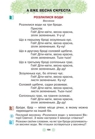 104
А ВЖЕ ВЕСНА СКРЕСЛА
РОЗЛИЛИСЯ ВОДИ
Веснянка
Розлилися води на три броди .
Приспів:
Гей! Діти-квіти, весна красна,
зілля зелененьке . У-у-у!
Що в першому броді зозуленька кує .
Гей! Діти-квіти, весна красна,
зілля зелененьке . Ку-ку!
Що в другому броді соловей щебече .
Гей! Діти-квіти, весна красна,
зілля зелененьке . Тьох-тьох!
Що в третьому броді сопілонька грає .
Гей! Діти-квіти, весна красна,
зілля зелененьке . Ду-ду!
Зозуленька кує, бо літечко чує .
Гей! Діти-квіти, весна красна,
листя зелененьке . Ку-ку!
Соловей щебече, садки розвиває .
Гей! Діти-квіти, весна красна,
листя зелененьке . Тьох-тьох!
Сопілонька грає, на грання скликає .
Гей! Діти-квіти, весна красна,
зілля зелененьке . Ду-ду!
Брîди, брід — мілке місце річки, в якому можна
переходити на інший бік .
Послухай веснянку «Розлилися води» у виконанні Вік-
торії Святної . З яким настроєм її виконує співачка?
Розкажи своїми словами, на які три броди розливають-
ся весняні води . Які пташки оспівуються у веснянці?
 