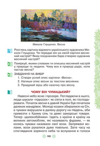105
Микола Глущенко. Весна
Розглянь картину відомого українського художника Ми-
коли Глущенка . Чи передає він на своїй картині весня-
ний настрій? Яким поєднанням барв створює художник
весняний настрій?
Поміркуй, якими словами ти опишеш весняний настрій
у природи та людини . Чому все в природі радіє, коли
настає весна?
ЗÀВДÀННЯ НÀ ВÈБ²Р
1 . Створи усний опис картини «Весна» .
2 . Напиши опис весни за текстом веснянки .
3 . Придумай вірш або казочку про весну .
ЧОМУ ВІН ЧУМАÖЬКИЙ?
Навесні небо ясне і прозоре . Поглядаючи в нього,
люди шукали «підказок»: як сіяти в полі, як господа-
рювати . Початок весни в давній Україні був початком
далеких мандрівок . Молоді козаки збиралися на Січ,
а чумаки вирушали в далеку дорогу на південь, аби
привезти з Криму сіль та деякі заморські товари .
Тепер «далекобійники» їздять з країни в країну на
великих автомобілях, які називають ôурами, — як
колись чумаки називали свої вози . Запряжені во-
лами, вози рухалися дуже повільно . Зате часу на
споглядання зоряного неба та вслухання в голоси
 