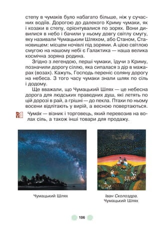 106
степу в чумаків було набагато більше, ніж у сучас-
них водіїв . Дорогою до далекого Криму чумаки, як
і козаки в степу, орієнтувалися по зорях . Вони ди-
вилися в небо і бачили у ньому довгу світлу смугу,
яку називали Чумацьким Øляхом, або Станом, Ста-
новищем: місцем ночівлі під зорями . À цією світлою
смугою на нашому небі є Галактика — наша велика
космічна зоряна родина .
Згідно з легендою, перші чумаки, їдучи з Криму,
позначили дорогу сіллю, яка сипалася з дір в мажа-
рах (возах) . Кажуть, Господь переніс соляну дорогу
на небеса . З того часу чумаки знали шлях по сіль
і додому .
Ще вважали, що Чумацький Øлях — це небесна
дорога для людських праведних душ, які летять по
цій дорозі в рай, а грішні — до пекла . Птахи по ньому
восени відлітають у вирій, а весною повертаються .
Чумàк — візник і торговець, який перевозив на во-
лах сіль, а також інші товари для продажу .
Чумацький Øлях Іван Сколоздра.
Чумацький Øлях
 
