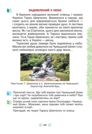 107
ЗАДИВЛЕНИЙ У НЕБО
9 березня народився великий співець і пророк
України Тарас Øевченко . Вважалося в народі, що
саме цього дня відкриваються брами небесні —
і сходять на землю великі праведні душі . À ластівки
вилітають з вирію, аби принести на своїх крилятах
весну . Як і на Стрітення, цього дня закликали весну,
випікаючи жайворонків . À Тараси відзначали іме-
нини . То ж Тарас Øевченко, як і ластівка, приніс собі
велике ім’я, а Україні — весну .
Тарасова душа завжди була задивлена у небо .
Малим він любив дивитися на Чумацький Øлях і слу-
хати неймовірні оповідки свого діда ²вана…
Пам’ятник Т . Øевченку в с . Øевченковому на Черкащині .
Скульптор Анатолій Кущ
Прочитай тексти . Що тобі відомо про Чумацький Øлях
і про зорі? Чи подобається тобі дивитися в небо? Про
що ти мрієш, задивляючись на зорі?
Створи усний опис картини ²вана Сколоздри «Чумаць-
кий Øлях» . Можливо, вона підкаже тобі сюжет якоїсь
казкової історії .
Пригадай, які твори Тараса Øевченка ти знаєш .
 