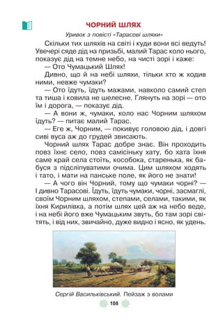 108
ЧОРНИЙ ШЛЯХ
Уривок з повісті «Тарасові шляхи»
Скільки тих шляхів на світі і куди вони всі ведуть!
Увечері сяде дід на призьбі, малий Тарас коло нього,
показує дід на темне небо, на чисті зорі і каже:
— Ото Чумацький Øлях!
Дивно, що й на небі шляхи, тільки хто ж ходив
ними, невже чумаки?
— Ото їдуть, їдуть мажами, навколо самий степ
та тиша і ковила не шелесне . Глянуть на зорі — ото
їм і дорога, — показує дід .
— À вони ж, чумаки, коло нас Чорним шляхом
їдуть? — питає малий Тарас .
— Åге ж, Чорним, — покивує головою дід, і довгі
сиві вуса аж до грудей звисають .
Чорний шлях Тарас добре знає . Він проходить
повз їхнє село, повз самісіньку хату, бо хата їхня
саме край села стоїть, кособока, старенька, як ба-
буся з підсліпуватими очима . Цим шляхом ходять
і тато, і мати на панське поле, як його не знати!
— À чого він Чорний, тому що чумаки чорні? —
² дивно Тарасові . ¯дуть, їдуть чумаки, чорні, засмаглі,
своїм Чорним шляхом, степами, селами, такими, як
їхня Кирилівка, а потім шлях цей аж на небо веде,
і на небі його вже Чумацьким звуть, бо там зорі сві-
тять, і від них, звичайно, дуже видно і ясно, як удень .
Сергій Васильківський. Пейзаж з волами
 